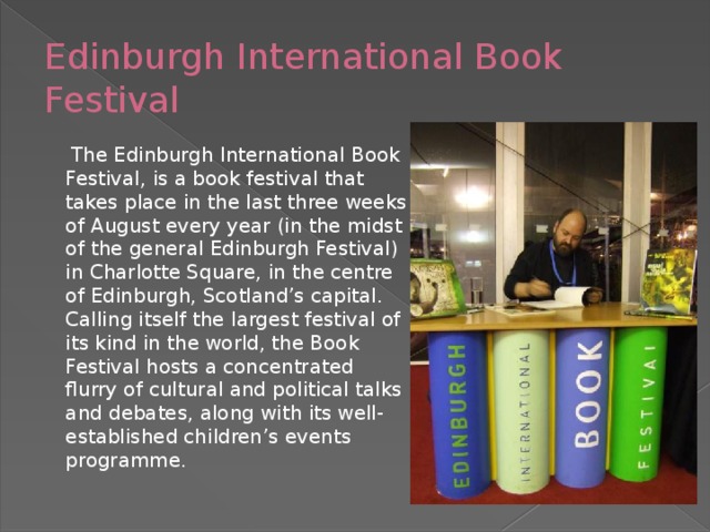 Edinburgh International Book Festival  The Edinburgh International Book Festival, is a book festival that takes place in the last three weeks of August every year (in the midst of the general Edinburgh Festival) in Charlotte Square, in the centre of Edinburgh, Scotland’s capital. Calling itself the largest festival of its kind in the world, the Book Festival hosts a concentrated flurry of cultural and political talks and debates, along with its well-established children’s events programme.