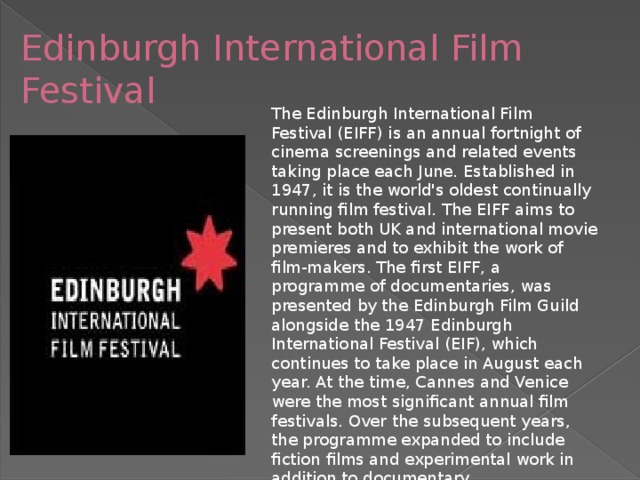 Edinburgh International Film Festival The Edinburgh International Film Festival (EIFF) is an annual fortnight of cinema screenings and related events taking place each June. Established in 1947, it is the world's oldest continually running film festival. The EIFF aims to present both UK and international movie premieres and to exhibit the work of film-makers. The first EIFF, a programme of documentaries, was presented by the Edinburgh Film Guild alongside the 1947 Edinburgh International Festival (EIF), which continues to take place in August each year. At the time, Cannes and Venice were the most significant annual film festivals. Over the subsequent years, the programme expanded to include fiction films and experimental work in addition to documentary.