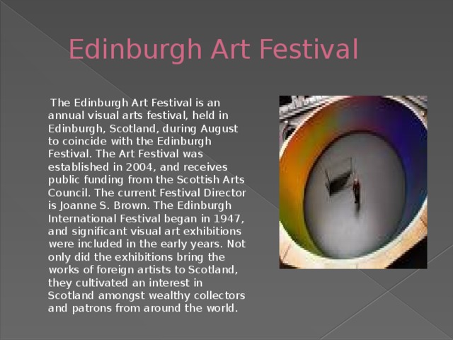 Edinburgh Art Festival  The Edinburgh Art Festival is an annual visual arts festival, held in Edinburgh, Scotland, during August to coincide with the Edinburgh Festival. The Art Festival was established in 2004, and receives public funding from the Scottish Arts Council. The current Festival Director is Joanne S. Brown. The Edinburgh International Festival began in 1947, and significant visual art exhibitions were included in the early years. Not only did the exhibitions bring the works of foreign artists to Scotland, they cultivated an interest in Scotland amongst wealthy collectors and patrons from around the world.