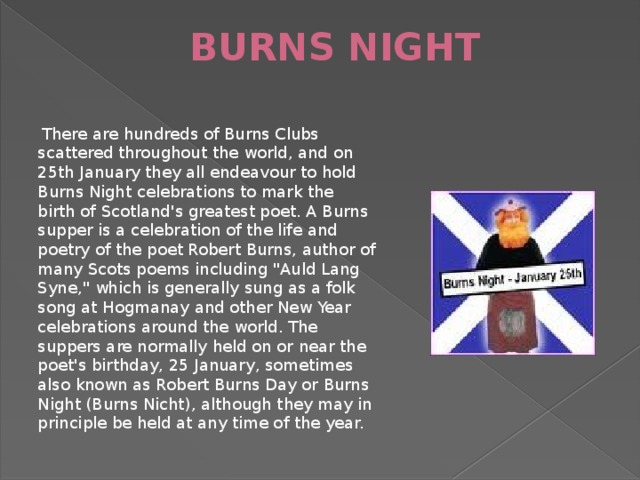 BURNS NIGHT    There are hundreds of Burns Clubs scattered throughout the world, and on 25th January they all endeavour to hold Burns Night celebrations to mark the birth of Scotland's greatest poet. A Burns supper is a celebration of the life and poetry of the poet Robert Burns, author of many Scots poems including 