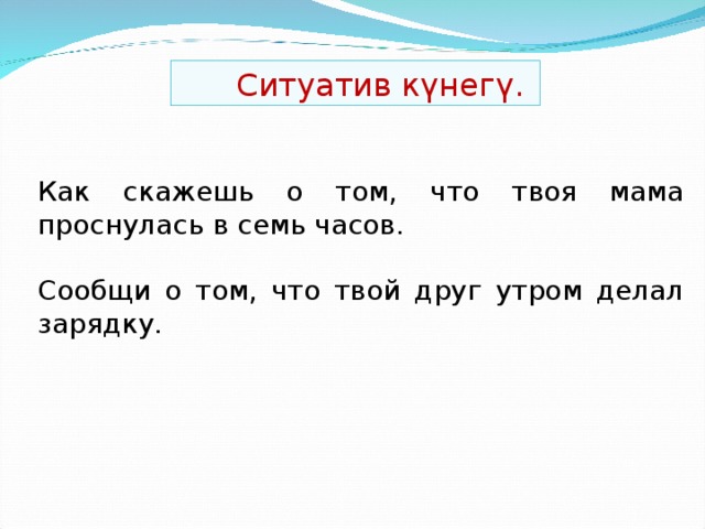 Ситуатив күнегү. Как ска ж ешь о том, что твоя мама проснулась в семь часов. Сообщи о том, что твой друг утром делал зарядку.