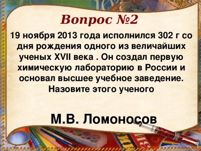 Вопрос №2 19 ноября 2013 года исполнился 302 г со дня рождения одного из величайших ученых XVII века . Он создал первую химическую лабораторию в России и основал высшее учебное заведение. Назовите этого ученого    М.В. Ломоносов