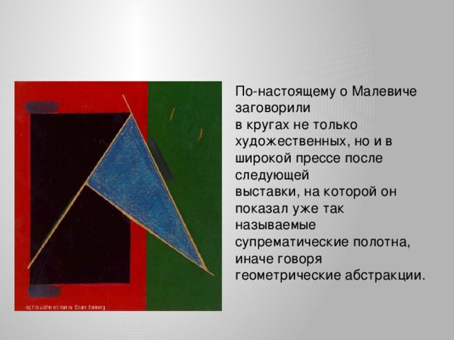 По-настоящему о Малевиче заговорили в кругах не только художественных, но и в широкой прессе после следующей выставки, на которой он показал уже так называемые супрематические полотна, иначе говоря геометрические абстракции.