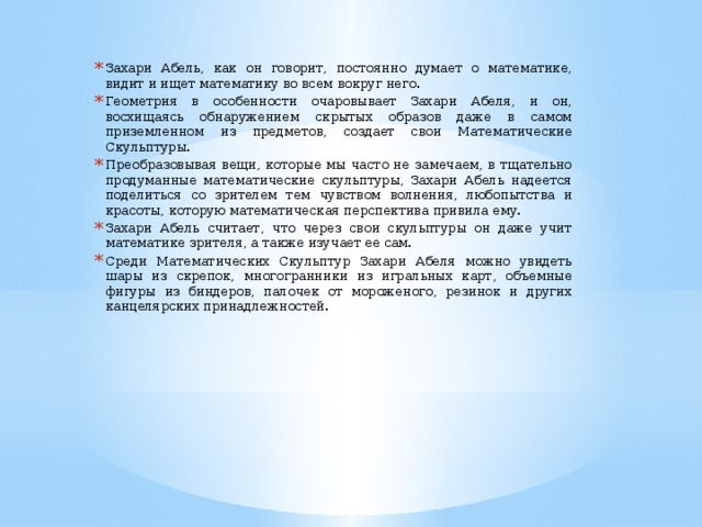 Захари Абель, как он говорит, постоянно думает о математике, видит и ищет математику во всем вокруг него. Геометрия в особенности очаровывает Захари Абеля, и он, восхищаясь обнаружением скрытых образов даже в самом приземленном из предметов, создает свои Математические Скульптуры. Преобразовывая вещи, которые мы часто не замечаем, в тщательно продуманные математические скульптуры, Захари Абель надеется поделиться со зрителем тем чувством волнения, любопытства и красоты, которую математическая перспектива привила ему. Захари Абель считает, что через свои скульптуры он даже учит математике зрителя, а также изучает ее сам. Среди Математических Скульптур Захари Абеля можно увидеть шары из скрепок, многогранники из игральных карт, объемные фигуры из биндеров, палочек от мороженого, резинок и других канцелярских принадлежностей.