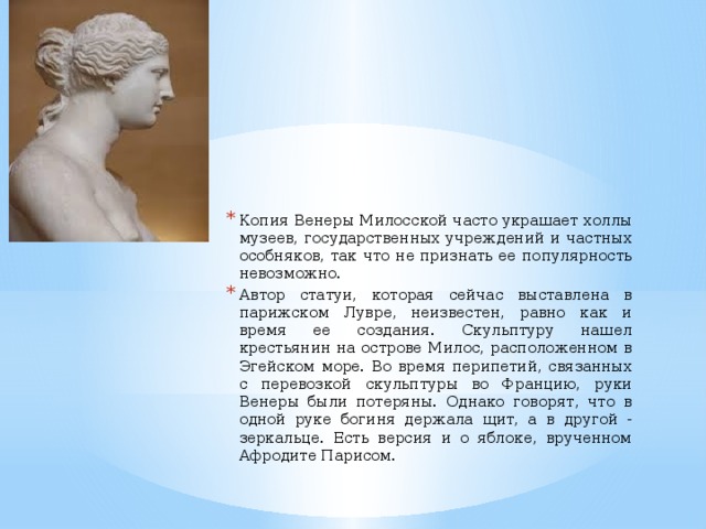 Копия Венеры Милосской часто украшает холлы музеев, государственных учреждений и частных особняков, так что не признать ее популярность невозможно. Автор статуи, которая сейчас выставлена в парижском Лувре, неизвестен, равно как и время ее создания. Скульптуру нашел крестьянин на острове Милос, расположенном в Эгейском море. Во время перипетий, связанных с перевозкой скульптуры во Францию, руки Венеры были потеряны. Однако говорят, что в одной руке богиня держала щит, а в другой - зеркальце. Есть версия и о яблоке, врученном Афродите Парисом.