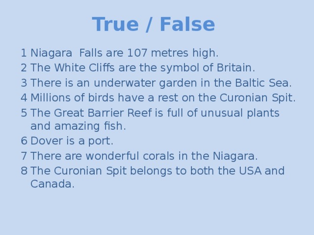 True / False 1 Niagara Falls are 107 metres high. 2 The White Cliffs are the symbol of Britain. 3 There is an underwater garden in the Baltic Sea. 4 Millions of birds have a rest on the Curonian Spit. 5 The Great Barrier Reef is full of unusual plants and amazing fish. 6 Dover is a port. 7 There are wonderful corals in the Niagara. 8 The Curonian Spit belongs to both the USA and Canada.