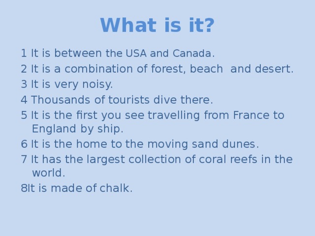 What is it? 1 It is between the USA and Canada . 2 It is a combination of forest, beach and desert. 3 It is very noisy. 4 Thousands of tourists dive there. 5 It is the first you see travelling from France to England by ship. 6 It is the home to the moving sand dunes. 7 It has the largest collection of coral reefs in the world. 8It is made of chalk.