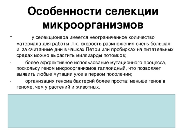 Особенности селекции микроорганизмов -           у селекционера имеется неограниченное количество материала для работы ,т.к. скорость размножения очень большая и за считанные дни в чашках Петри или пробирках на питательных средах можно вырастить миллиарды потомков; -          более эффективное использование мутационного процесса, поскольку геном микроорганизмов гаплоидный, что позволяет выявить любые мутации уже в первом поколении; -          организация генома бактерий более проста: меньше генов в геноме, чем у растений и животных.