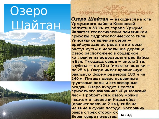 Озеро  Шайтан Озеро Шайтан — находится на юге Уржумского района Кировской области в 39 км от города Уржума. Является геологическим памятником природы гидрогеологического типа. Уникальное явление озера — дрейфующие острова, на которых растут кусты и небольшие деревца. Озеро расположено в обширной котловине на водоразделе рек Байсы и Буя. Площадь озера — около 2 га, глубина — до 12 м (имеются оценки — до 25 м). Озеро имеет правильную овальную форму размеров 180 м на 240 м. Питают озеро подземные грунтовые воды и атмосферные осадки. Озеро входит в состав природного заказника «Бушковский лес». Пробраться к озеру можно пешком от деревни Индыгойка (ориентировочно 2 км), либо на машине в сухую погоду. Котловину озера с трех сторон окружает лес. Берег озера представляет собой болото. назад