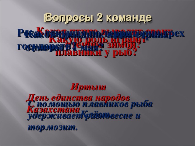 Вопросы 2 команде Какая птица выводит своих птенцов зимой? Река, текущая по территории трех государств? Какой праздник наша страна отмечает 1 мая? Какую роль играют плавники у рыб? Иртыш День единства народов Казахстана С помощью плавников рыба удерживает равновесие и тормозит. Клёст.