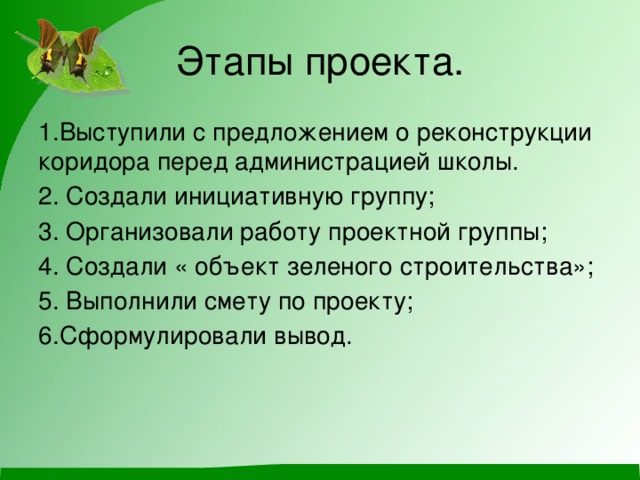 Этапы проекта. 1.Выступили с предложением о реконструкции коридора перед администрацией школы. 2. Создали инициативную группу; 3. Организовали работу проектной группы; 4. Создали « объект зеленого строительства»; 5. Выполнили смету по проекту; 6.Сформулировали вывод.