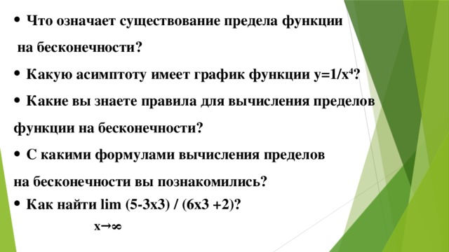 Что означает существование предела функции  на бесконечности? Какую асимптоту имеет график функции y=1/х 4 ? Какие вы знаете правила для вычисления пределов функции на бесконечности? С какими формулами вычисления пределов на бесконечности вы познакомились?  Как найти lim (5-3x3) / (6x3 +2)?