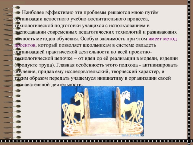 Наиболее эффективно эти проблемы решаются мною путём организации целостного учебно-воспитательного процесса, технологической подготовки учащихся с использованием в преподавании современных педагогических технологий и развивающих личность методов обучения. Особую значимость при этом имеет метод проектов , который позволяет школьникам в системе овладеть организацией практической деятельности по всей проектно-технологической цепочке – от идеи до её реализации в модели, изделии (продукте труда). Главная особенность этого подхода - активизировать обучение, придав ему исследовательский, творческий характер, и таким образом передать учащемуся инициативу в организации своей познавательной деятельности.