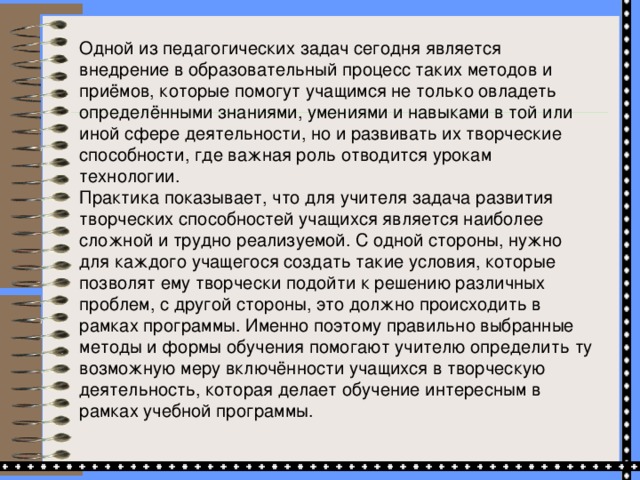 Одной из педагогических задач сегодня является внедрение в образовательный процесс таких методов и приёмов, которые помогут учащимся не только овладеть определёнными знаниями, умениями и навыками в той или иной сфере деятельности, но и развивать их творческие способности, где важная роль отводится урокам технологии. Практика показывает, что для учителя задача развития творческих способностей учащихся является наиболее сложной и трудно реализуемой. С одной стороны, нужно для каждого учащегося создать такие условия, которые позволят ему творчески подойти к решению различных проблем, с другой стороны, это должно происходить в рамках программы. Именно поэтому правильно выбранные методы и формы обучения помогают учителю определить ту возможную меру включённости учащихся в творческую деятельность, которая делает обучение интересным в рамках учебной программы.