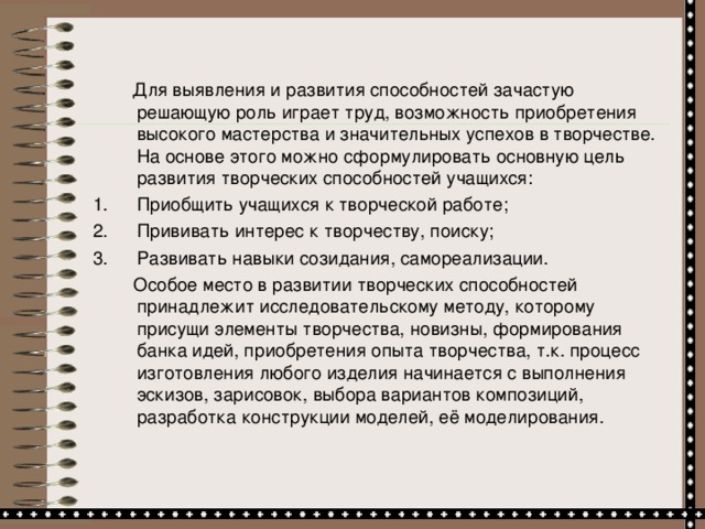 Для выявления и развития способностей зачастую решающую роль играет труд, возможность приобретения высокого мастерства и значительных успехов в творчестве.  На основе этого можно сформулировать основную цель развития творческих способностей учащихся: Приобщить учащихся к творческой работе; Прививать интерес к творчеству, поиску; Развивать навыки созидания, самореализации.  Особое место в развитии творческих способностей принадлежит исследовательскому методу, которому присущи элементы творчества, новизны, формирования банка идей, приобретения опыта творчества, т.к. процесс изготовления любого изделия начинается с выполнения эскизов, зарисовок, выбора вариантов композиций, разработка конструкции моделей, её моделирования.