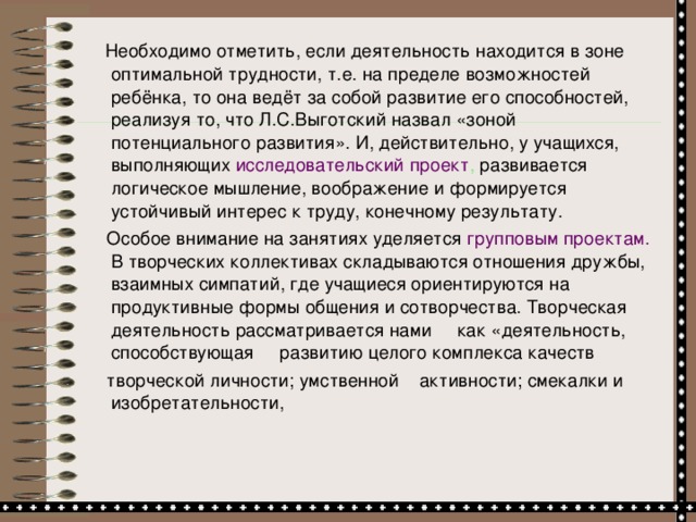 Необходимо отметить, если деятельность находится в зоне оптимальной трудности, т.е. на пределе возможностей ребёнка, то она ведёт за собой развитие его способностей, реализуя то, что Л.С.Выготский назвал «зоной потенциального развития». И, действительно, у учащихся, выполняющих исследовательский проект , развивается логическое мышление, воображение и формируется устойчивый интерес к труду, конечному результату.  Особое внимание на занятиях уделяется групповым проектам. В творческих коллективах складываются отношения дружбы, взаимных симпатий, где учащиеся ориентируются на продуктивные формы общения и сотворчества. Творческая деятельность рассматривается нами как «деятельность, способствующая развитию целого комплекса качеств  творческой личности; умственной активности; смекалки и изобретательности,