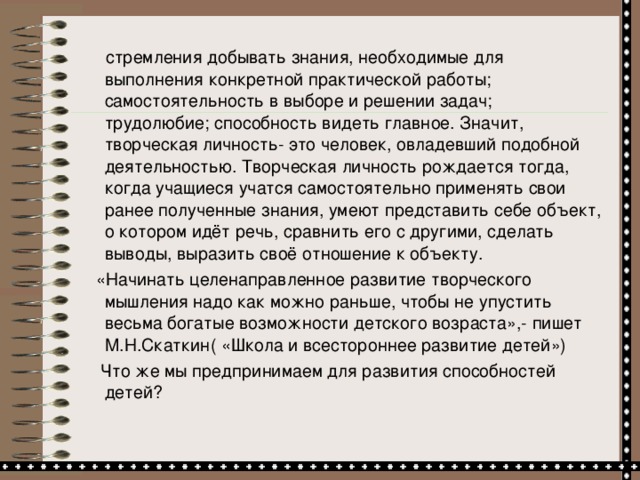 стремления добывать знания, необходимые для выполнения конкретной практической работы; самостоятельность в выборе и решении задач; трудолюбие; способность видеть главное. Значит, творческая личность- это человек, овладевший подобной деятельностью. Творческая личность рождается тогда, когда учащиеся учатся самостоятельно применять свои ранее полученные знания, умеют представить себе объект, о котором идёт речь, сравнить его с другими, сделать выводы, выразить своё отношение к объекту.  «Начинать целенаправленное развитие творческого мышления надо как можно раньше, чтобы не упустить весьма богатые возможности детского возраста»,- пишет М.Н.Скаткин( «Школа и всестороннее развитие детей»)   Что же мы предпринимаем для развития способностей детей?