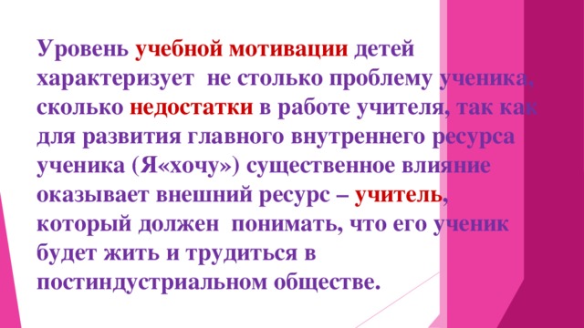 Уровень учебной мотивации детей характеризует не столько проблему ученика, сколько недостатки в работе учителя, так как для развития главного внутреннего ресурса ученика (Я«хочу») существенное влияние оказывает внешний ресурс – учитель , который должен понимать, что его ученик будет жить и трудиться в постиндустриальном обществе.