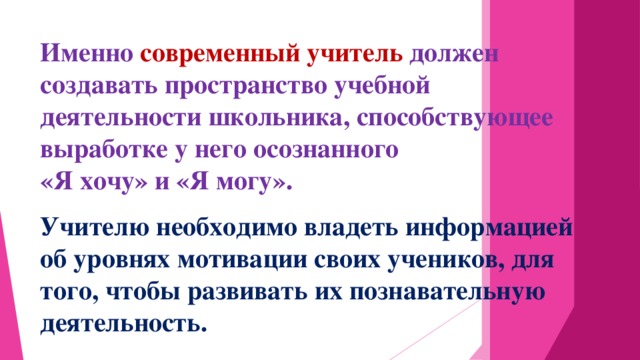 Именно современный учитель должен создавать пространство учебной деятельности школьника, способствующее выработке у него осознанного «Я хочу» и «Я могу». Учителю необходимо владеть информацией об уровнях мотивации своих учеников, для того, чтобы развивать их познавательную деятельность.