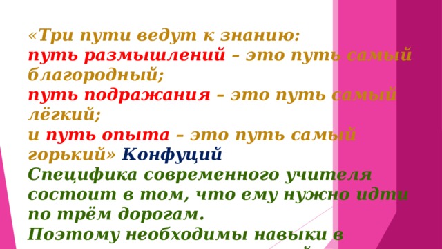 « Три пути ведут к знанию: путь размышлений – это путь самый благородный; путь подражания – это путь самый лёгкий; и путь опыта – это путь самый горький» Конфуций Специфика современного учителя состоит в том, что ему нужно идти по трём дорогам. Поэтому необходимы навыки в управлении познавательной деятельностью учащихся