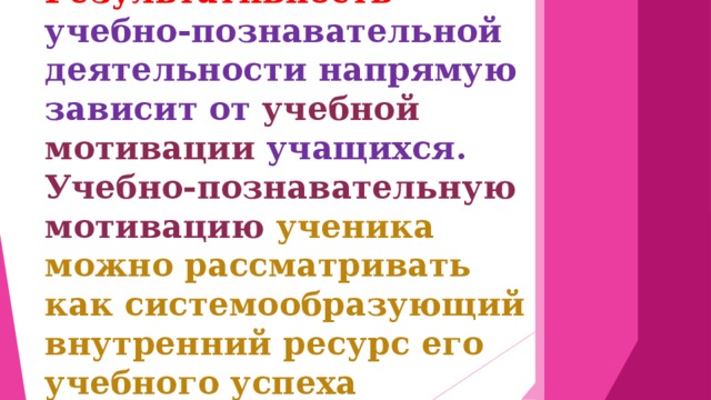 Результативность учебно-познавательной деятельности напрямую зависит от учебной мотивации учащихся. Учебно-познавательную мотивацию ученика можно рассматривать как системообразующий внутренний ресурс его учебного успеха