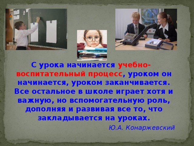 С урока начинается учебно-воспитательный процесс , уроком он начинается, уроком заканчивается. Все остальное в школе играет хотя и важную, но вспомогательную роль, дополняя и развивая все то, что закладывается на уроках. Ю.А. Конаржевский