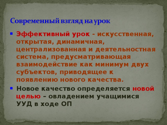 Эффективный урок - искусственная, открытая, динамичная, централизованная и деятельностная система, предусматривающая взаимодействие как минимум двух субъектов, приводящее к появлению нового качества. Новое качество определяется  новой целью – овладением учащимися УУД в ходе ОП