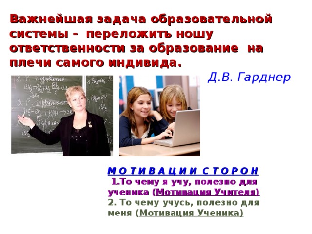 Важнейшая задача образовательной системы - переложить ношу ответственности за образование на плечи самого индивида. Д.В. Гарднер М О Т И В А Ц И И С Т О Р О Н  1.То чему я учу, полезно для ученика ( Мотивация Учителя) 2. То чему учусь, полезно дл я меня ( Мотивация Ученика)