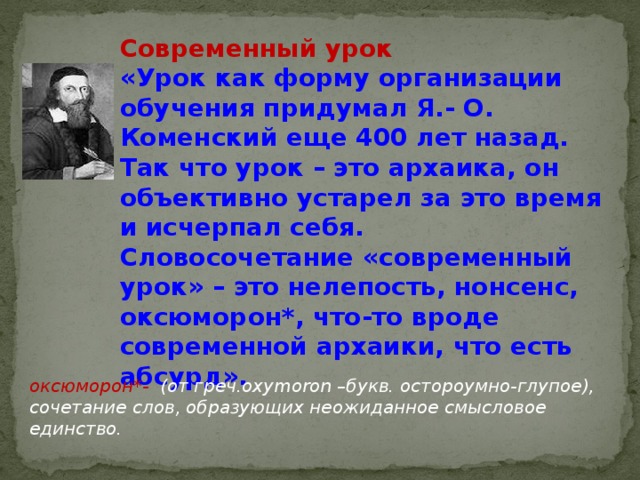 Современный урок «Урок как форму организации обучения придумал Я.- О. Коменский еще 400 лет назад. Так что урок – это архаика, он объективно устарел за это время и исчерпал себя. Словосочетание «современный урок» – это нелепость, нонсенс, оксюморон*, что-то вроде современной архаики, что есть абсурд».   оксюморон*- (от греч.oxymoron –букв. остороумно-глупое), сочетание слов, образующих неожиданное смысловое единство.