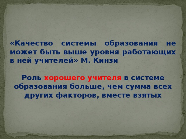 «Качество системы образования не может быть выше уровня работающих в ней учителей» М. Кинзи  Роль  хорошего  учителя  в системе образования больше, чем сумма всех других факторов, вместе взятых    Ключевой фигурой исполнения Стандарта, с точки зрения достижения планируемых результатов реализации ООП НОО, является Учитель .