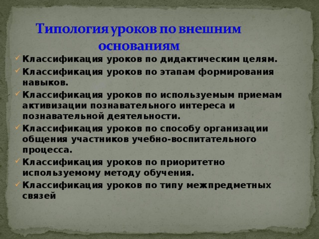 Классификация уроков по дидактическим целям. Классификация уроков по этапам формирования навыков. Классификация уроков по используемым приемам активизации познавательного интереса и познавательной деятельности. Классификация уроков по способу организации общения участников учебно-воспитательного процесса. Классификация уроков по приоритетно используемому методу обучения. Классификация уроков по типу межпредметных связей