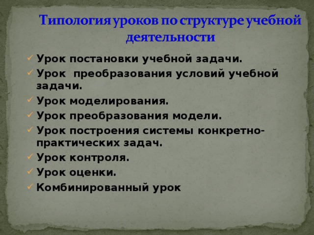 Урок постановки учебной задачи. Урок преобразования условий учебной задачи. Урок моделирования. Урок преобразования модели. Урок построения системы конкретно-практических задач. Урок контроля. Урок оценки. Комбинированный урок