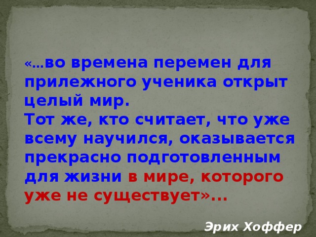 «… во времена перемен для прилежного ученика открыт целый мир. Тот же, кто считает, что уже всему научился, оказывается прекрасно подготовленным для жизни в мире, которого уже не существует»...   Эрих Хоффер