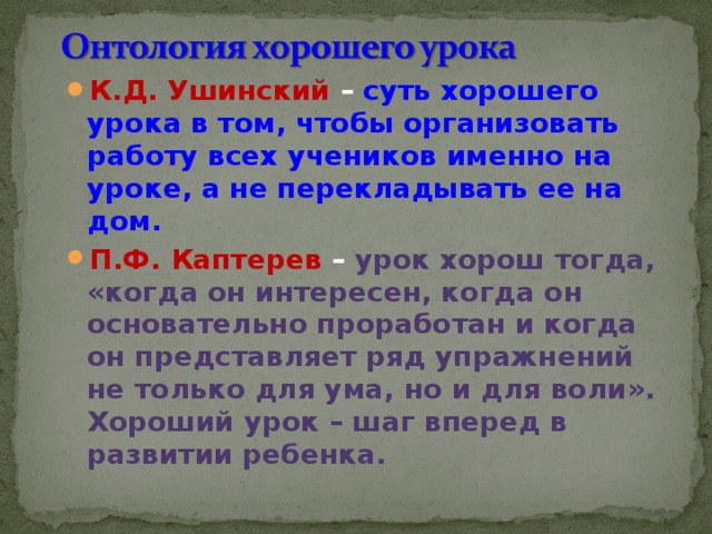 К.Д. Ушинский – суть хорошего урока в том, чтобы организовать работу всех учеников именно на уроке, а не перекладывать ее на дом. П.Ф. Каптерев –  урок хорош тогда, «когда он интересен, когда он основательно проработан и когда он представляет ряд упражнений не только для ума, но и для воли». Хороший урок – шаг вперед в развитии ребенка.