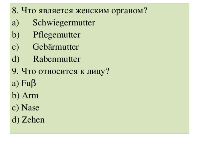 8. Что является женским органом? a )       Schwiegermutter b)      Pflegemutter c)      Gebärmutter d)      Rabenmutter 9. Что относится к лицу ? a) Fuβ b) Arm c) Nase d) Zehen