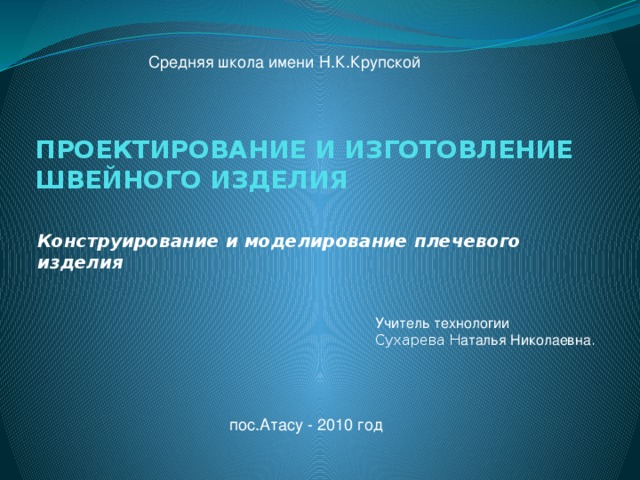 Средняя школа имени Н.К.Крупской ПРОЕКТИРОВАНИЕ И ИЗГОТОВЛЕНИЕ  ШВЕЙНОГО ИЗДЕЛИЯ   Конструирование и моделирование плечевого изделия Учитель технологии Сухарева Н аталья Николаевна . пос.Атасу - 2010 год