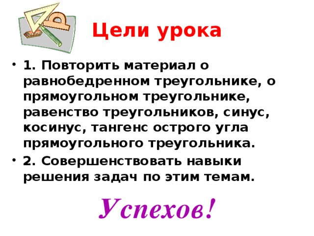 Цели урока 1. Повторить материал о равнобедренном треугольнике, о прямоугольном треугольнике, равенство треугольников, синус, косинус, тангенс острого угла прямоугольного треугольника. 2. Совершенствовать навыки решения задач по этим темам. Успехов!