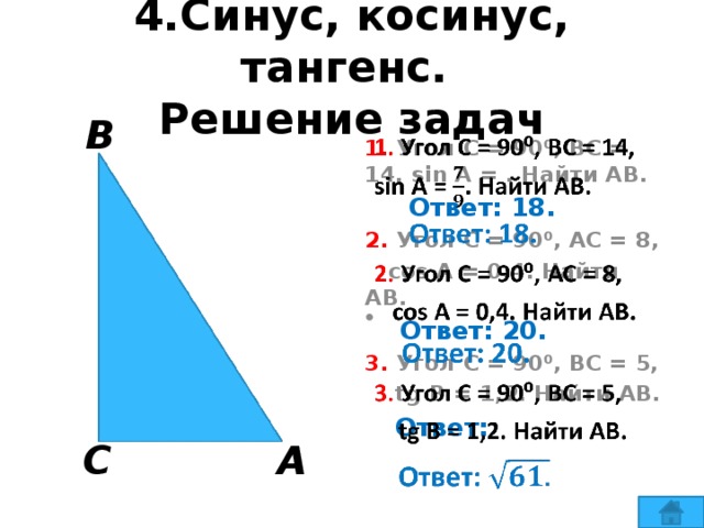 4.Синус, косинус, тангенс.  Решение задач В   1. Угол С = 90⁰, ВС = 14, sin A = . Найти АВ.  Ответ: 18. 2. Угол С = 90⁰, АС = 8,  cos A = 0,4. Найти АВ.  Ответ: 20. 3. Угол С = 90⁰, ВС = 5,  tg B = 1,2. Найти АВ.  Ответ:   С А