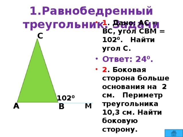 1.Равнобедренный треугольник. Задачи С 1 . Дано: АС = ВС, угол СВМ = 102⁰. Найти угол С. Ответ: 24⁰. 2 . Боковая сторона больше основания на 2 см. Периметр треугольника 10,3 см. Найти боковую сторону. Ответ: 4,1 см. 102⁰ А В М