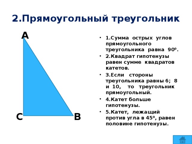 2.Прямоугольный треугольник А 1.Сумма острых углов прямоугольного треугольника равна 90⁰. 2.Квадрат гипотенузы равен сумме квадратов катетов. 3.Если стороны треугольника равны 6; 8 и 10, то треугольник прямоугольный. 4.Катет больше гипотенузы. 5.Катет, лежащий против угла в 45⁰, равен половине гипотенузы. В С