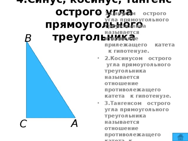 4.Синус, косинус, тангенс острого угла прямоугольного треугольника В 1.Синусом острого угла прямоугольного треугольника называется отношение прилежащего катета к гипотенузе. 2.Косинусом острого угла прямоугольного треугольника называется отношение противолежащего катета к гипотенузе. 3.Тангенсом острого угла прямоугольного треугольника называется отношение противолежащего катета к прилежащему катету. А С