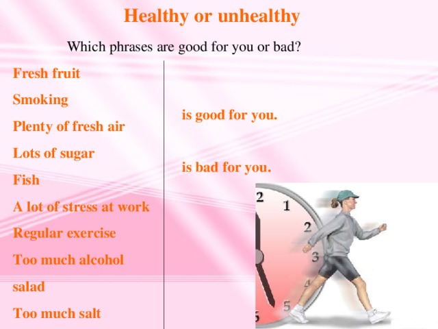 Healthy or unhealthy  Which phrases are good for you or bad? Fresh fruit Smoking Plenty of fresh air Lots of sugar Fish A lot of stress at work Regular exercise Too much alcohol salad Too much salt is good for you. is bad for you.