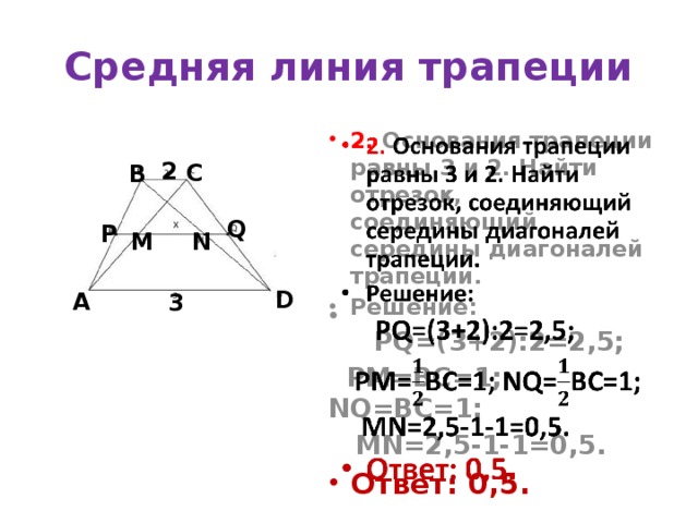 Средняя линия трапеции   2. Основания трапеции равны 3 и 2. Найти отрезок, соединяющий середины диагоналей трапеции. Решение:  PQ=(3+2):2=2,5;  PM=ВС=1; NQ=ВС=1;  MN=2,5-1-1=0,5. Ответ: 0,5. 2 С В Q Р М N D А 3