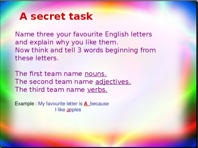 A secret task Name three your favourite English letters and explain why you like them. Now think and tell 3 words beginning from these letters. The first team name nouns. The second team name adjectives. The third team name verbs. Example : My favourite letter is A because  I like a pples