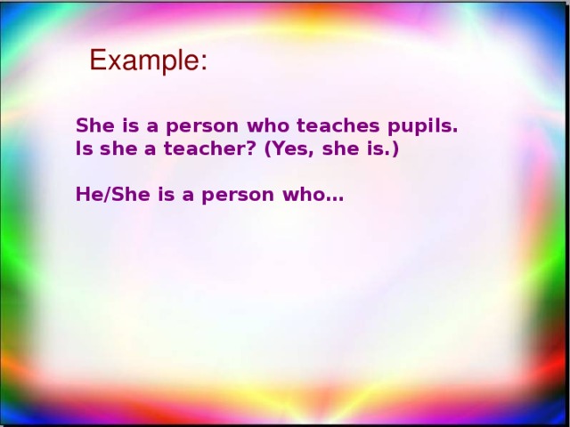 Example: She is a person who teaches pupils. Is she a teacher? (Yes, she is.)  He/She is a person who…