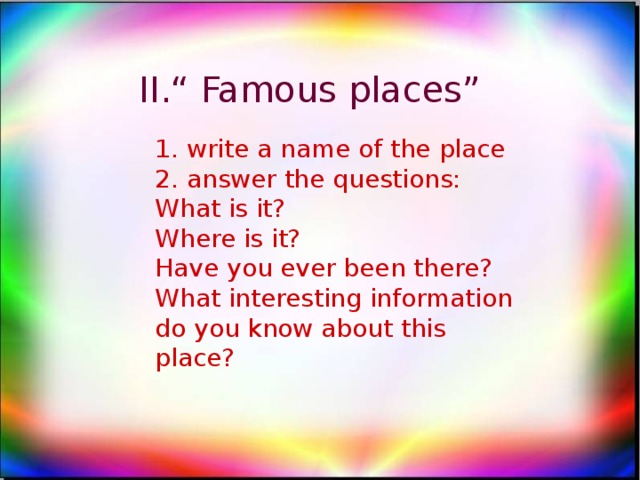 II.“ Famous places” 1. write a name of the place 2. answer the questions: What is it? Where is it? Have you ever been there? What interesting information do you know about this place?