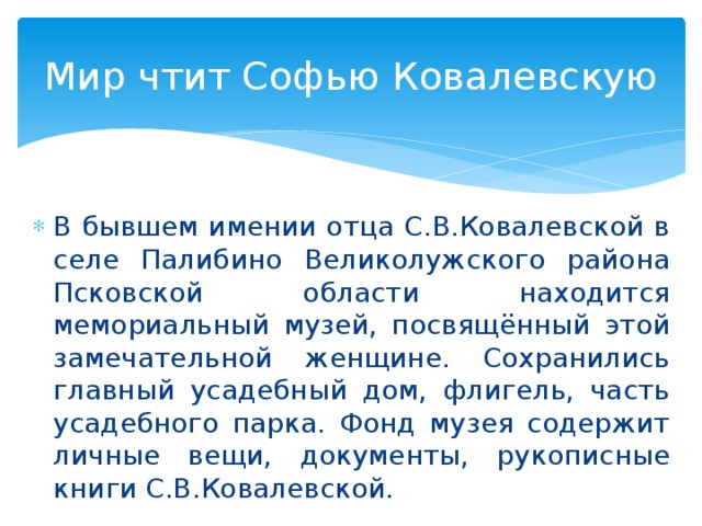 Мир чтит Софью Ковалевскую В бывшем имении отца С.В.Ковалевской в селе Палибино Великолужского района Псковской области находится мемориальный музей, посвящённый этой замечательной женщине. Сохранились главный усадебный дом, флигель, часть усадебного парка. Фонд музея содержит личные вещи, документы, рукописные книги С.В.Ковалевской.