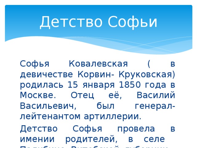 Детство Софьи Софья Ковалевская ( в девичестве Корвин- Круковская) родилась 15 января 1850 года в Москве. Отец её, Василий Васильевич, был генерал-лейтенантом артиллерии. Детство Софья провела в имении родителей, в селе Палибино Витебской губернии.