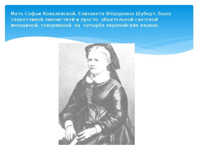 Мать Софьи Ковалевской, Елизавета Фёдоровна Шуберт, была талантливой пианисткой и просто обаятельной светской женщиной, говорившей на четырёх европейских языках.