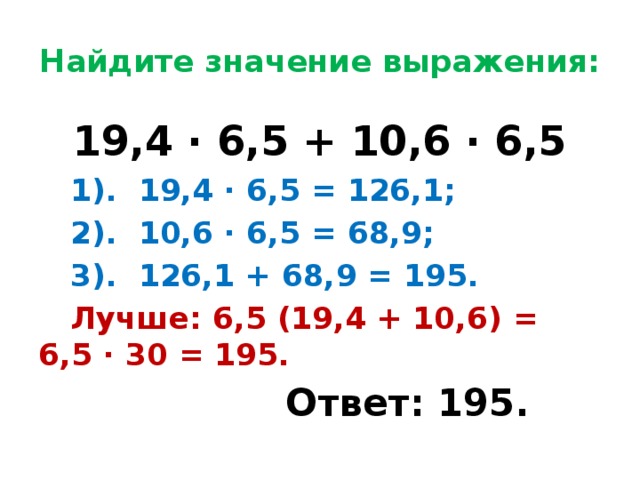 Найдите значение выражения: 19,4 ∙ 6,5 + 10,6 ∙ 6,5  1). 19,4 ∙ 6,5 = 126,1;  2). 10,6 ∙ 6,5 = 68,9;  3). 126,1 + 68,9 = 195.  Лучше: 6,5 (19,4 + 10,6) = 6,5 ∙ 30 = 195.  Ответ: 195.